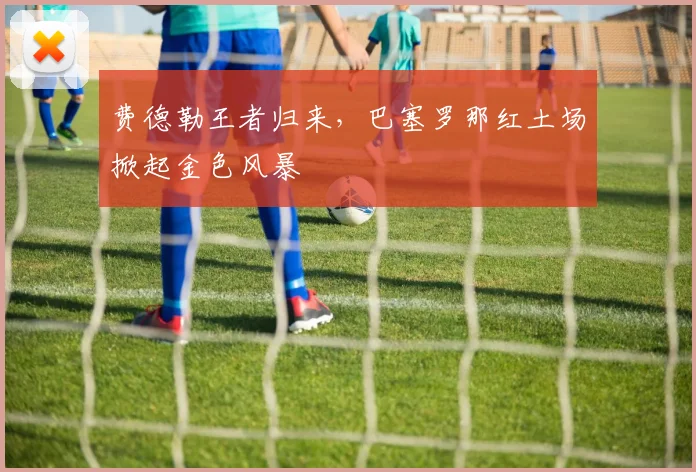 费德勒王者归来，巴塞罗那红土场掀起金色风暴